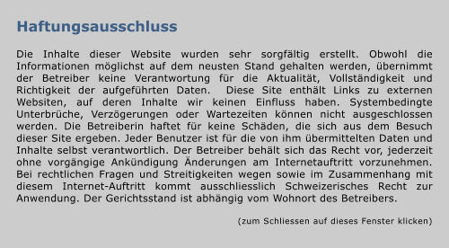 Haftungsausschluss  Die Inhalte dieser Website wurden sehr sorgfältig erstellt. Obwohl die Informationen möglichst auf dem neusten Stand gehalten werden, übernimmt der Betreiber keine Verantwortung für die Aktualität, Vollständigkeit und Richtigkeit der aufgeführten Daten.  Diese Site enthält Links zu externen Websiten, auf deren Inhalte wir keinen Einfluss haben. Systembedingte Unterbrüche, Verzögerungen oder Wartezeiten können nicht ausgeschlossen werden. Die Betreiberin haftet für keine Schäden, die sich aus dem Besuch dieser Site ergeben. Jeder Benutzer ist für die von ihm übermittelten Daten und Inhalte selbst verantwortlich. Der Betreiber behält sich das Recht vor, jederzeit ohne vorgängige Ankündigung Änderungen am Internetauftritt vorzunehmen. Bei rechtlichen Fragen und Streitigkeiten wegen sowie im Zusammenhang mit diesem Internet-Auftritt kommt ausschliesslich Schweizerisches Recht zur Anwendung. Der Gerichtsstand ist abhängig vom Wohnort des Betreibers.  (zum Schliessen auf dieses Fenster klicken)