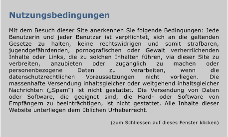 Nutzungsbedingungen  Mit dem Besuch dieser Site anerkennen Sie folgende Bedingungen: Jede Benutzerin und jeder Benutzer ist verpflichtet, sich an die geltenden Gesetze zu halten, keine rechtswidrigen und somit strafbaren, jugendgefährdenden, pornografischen oder Gewalt verherrlichenden Inhalte oder Links, die zu solchen Inhalten führen, via dieser Site zu verbreiten, anzubieten oder zugänglich zu machen oder personenbezogene Daten zu verarbeiten, wenn die datenschutzrechtlichen Voraussetzungen nicht vorliegen. Die massenhafte Versendung inhaltsgleicher oder weitgehend inhaltsgleicher Nachrichten („Spam“) ist nicht gestattet. Die Versendung von Daten oder Software, die geeignet sind, die Hard- oder Software von Empfängern zu beeinträchtigen, ist nicht gestattet. Alle Inhalte dieser Website unterliegen dem üblichen Urheberrecht.   (zum Schliessen auf dieses Fenster klicken)