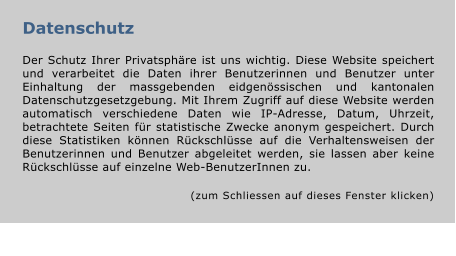 Datenschutz  Der Schutz Ihrer Privatsphäre ist uns wichtig. Diese Website speichert und verarbeitet die Daten ihrer Benutzerinnen und Benutzer unter Einhaltung der massgebenden eidgenössischen und kantonalen Datenschutzgesetzgebung. Mit Ihrem Zugriff auf diese Website werden automatisch verschiedene Daten wie IP-Adresse, Datum, Uhrzeit, betrachtete Seiten für statistische Zwecke anonym gespeichert. Durch diese Statistiken können Rückschlüsse auf die Verhaltensweisen der Benutzerinnen und Benutzer abgeleitet werden, sie lassen aber keine Rückschlüsse auf einzelne Web-BenutzerInnen zu.  (zum Schliessen auf dieses Fenster klicken)